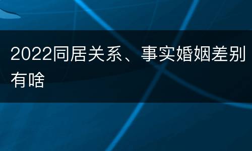 2022同居关系、事实婚姻差别有啥