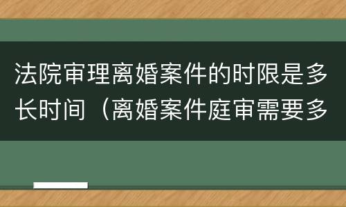法院审理离婚案件的时限是多长时间（离婚案件庭审需要多长时间）