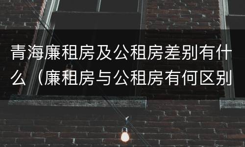 青海廉租房及公租房差别有什么（廉租房与公租房有何区别）