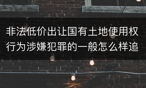 非法低价出让国有土地使用权行为涉嫌犯罪的一般怎么样追究责任