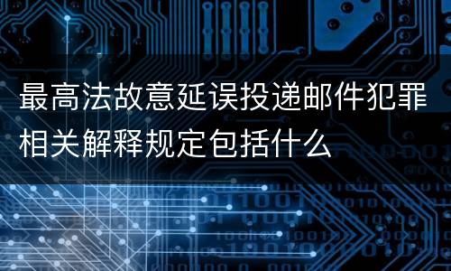 最高法故意延误投递邮件犯罪相关解释规定包括什么