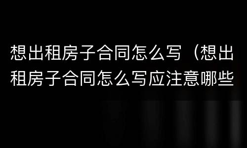 想出租房子合同怎么写（想出租房子合同怎么写应注意哪些）