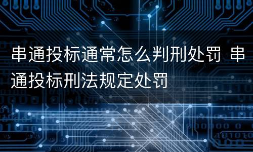 串通投标通常怎么判刑处罚 串通投标刑法规定处罚