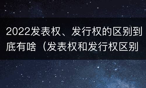 2022发表权、发行权的区别到底有啥（发表权和发行权区别）