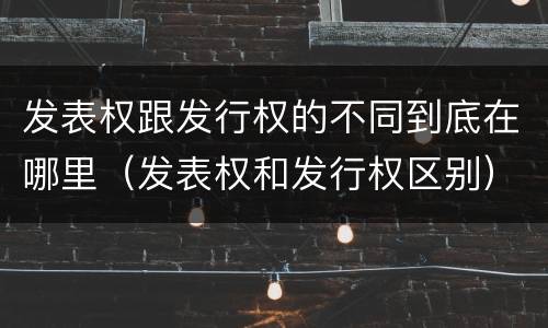 发表权跟发行权的不同到底在哪里（发表权和发行权区别）
