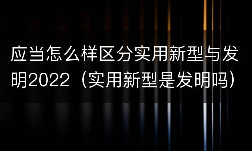 应当怎么样区分实用新型与发明2022（实用新型是发明吗）
