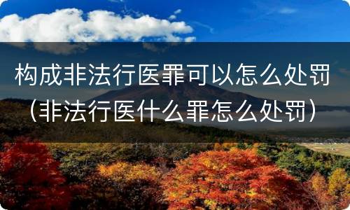构成非法行医罪可以怎么处罚（非法行医什么罪怎么处罚）