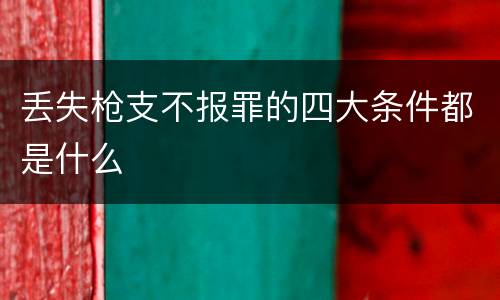 丢失枪支不报罪的四大条件都是什么