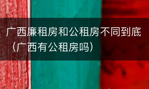 广西廉租房和公租房不同到底（广西有公租房吗）
