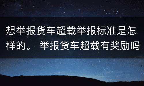 想举报货车超载举报标准是怎样的。 举报货车超载有奖励吗