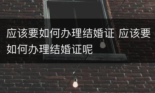 应该要如何办理结婚证 应该要如何办理结婚证呢