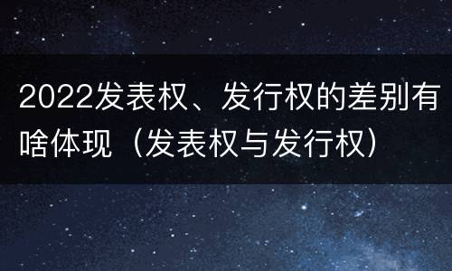 2022发表权、发行权的差别有啥体现（发表权与发行权）