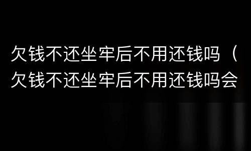 欠钱不还坐牢后不用还钱吗（欠钱不还坐牢后不用还钱吗会坐牢吗）