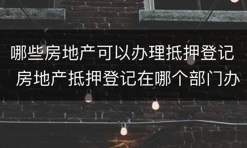 哪些房地产可以办理抵押登记 房地产抵押登记在哪个部门办理