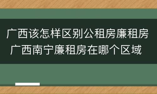 广西该怎样区别公租房廉租房 广西南宁廉租房在哪个区域