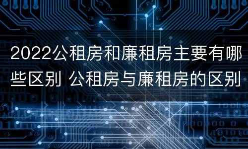 2022公租房和廉租房主要有哪些区别 公租房与廉租房的区别都在此,别再搞错了!