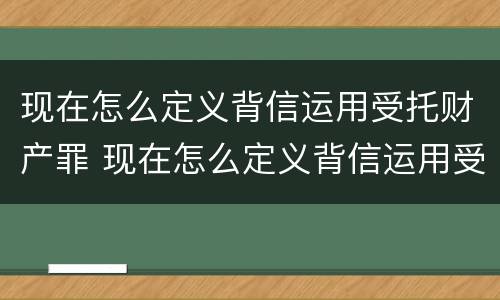 现在怎么定义背信运用受托财产罪 现在怎么定义背信运用受托财产罪的行为
