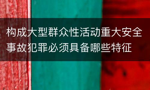 构成大型群众性活动重大安全事故犯罪必须具备哪些特征