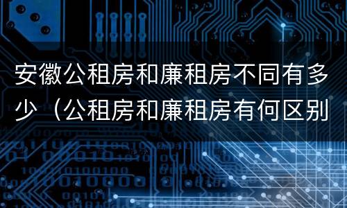安徽公租房和廉租房不同有多少（公租房和廉租房有何区别）