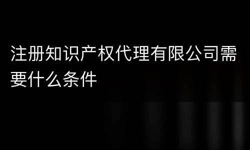 注册知识产权代理有限公司需要什么条件