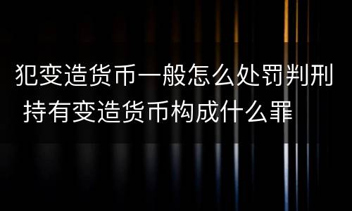 犯变造货币一般怎么处罚判刑 持有变造货币构成什么罪