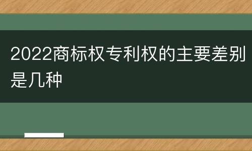2022商标权专利权的主要差别是几种
