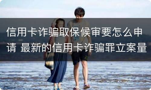 信用卡诈骗取保候审要怎么申请 最新的信用卡诈骗罪立案量刑标准