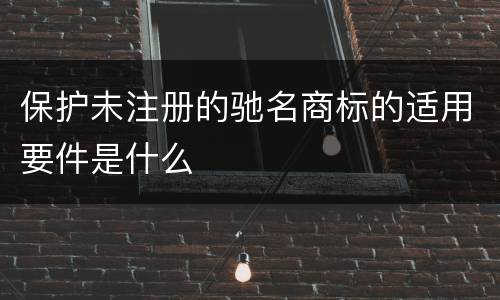 保护未注册的驰名商标的适用要件是什么