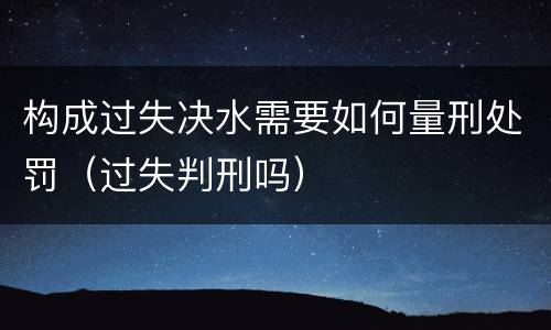 构成过失决水需要如何量刑处罚（过失判刑吗）
