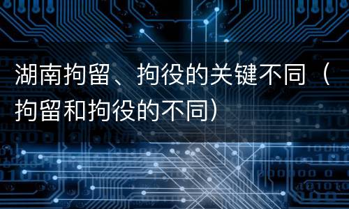 湖南拘留、拘役的关键不同（拘留和拘役的不同）