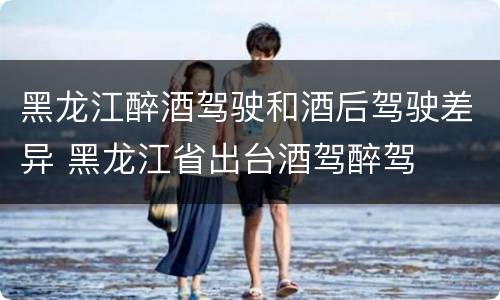 黑龙江醉酒驾驶和酒后驾驶差异 黑龙江省出台酒驾醉驾