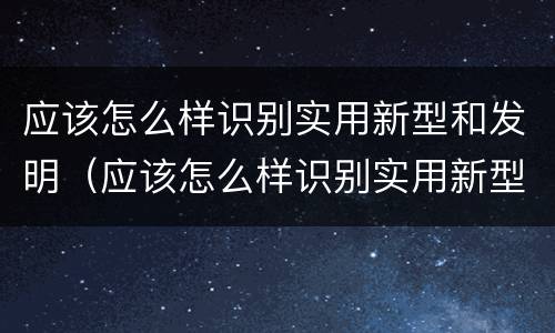 应该怎么样识别实用新型和发明（应该怎么样识别实用新型和发明专利）