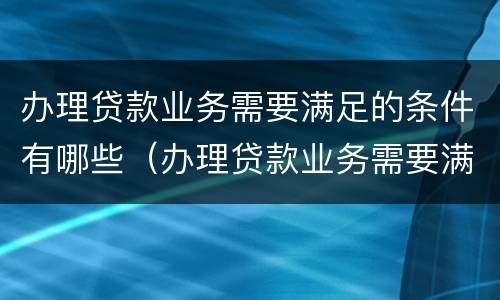办理贷款业务需要满足的条件有哪些（办理贷款业务需要满足的条件有哪些要求）