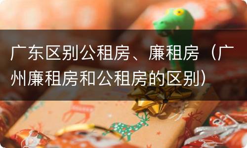 广东区别公租房、廉租房（广州廉租房和公租房的区别）
