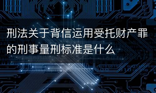 刑法关于背信运用受托财产罪的刑事量刑标准是什么
