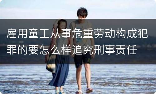雇用童工从事危重劳动构成犯罪的要怎么样追究刑事责任