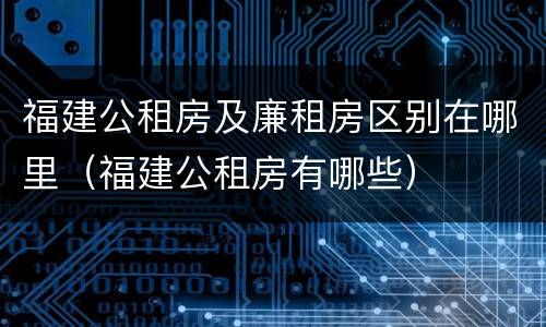 福建公租房及廉租房区别在哪里（福建公租房有哪些）