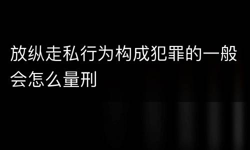 放纵走私行为构成犯罪的一般会怎么量刑