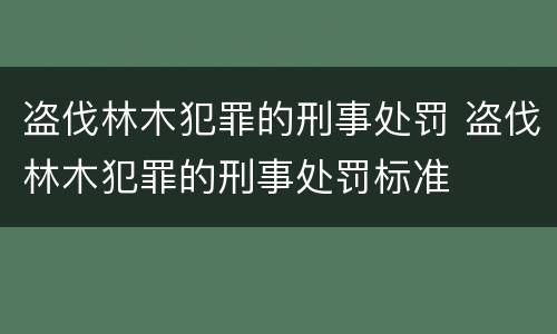 盗伐林木犯罪的刑事处罚 盗伐林木犯罪的刑事处罚标准