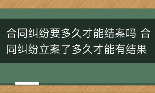 合同纠纷要多久才能结案吗 合同纠纷立案了多久才能有结果
