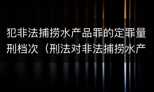 犯非法捕捞水产品罪的定罪量刑档次（刑法对非法捕捞水产品罪的定罪标准）
