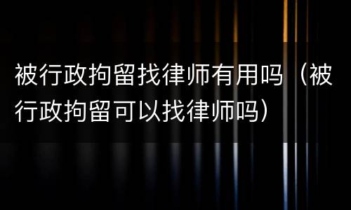 被行政拘留找律师有用吗（被行政拘留可以找律师吗）