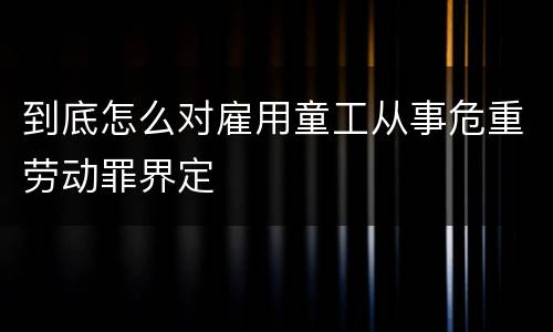 到底怎么对雇用童工从事危重劳动罪界定
