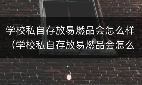 学校私自存放易燃品会怎么样（学校私自存放易燃品会怎么样处罚）