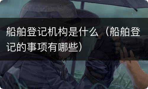 船舶登记机构是什么（船舶登记的事项有哪些）
