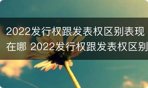 2022发行权跟发表权区别表现在哪 2022发行权跟发表权区别表现在哪些方面