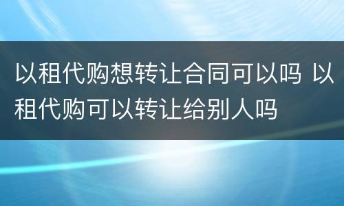 以租代购想转让合同可以吗 以租代购可以转让给别人吗
