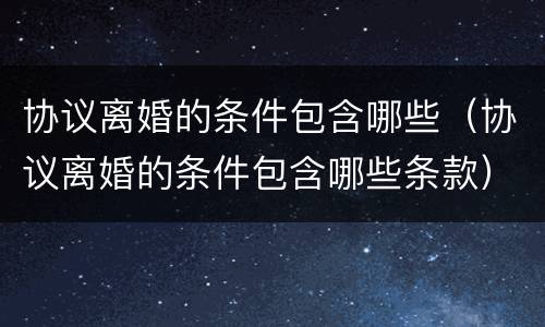 协议离婚的条件包含哪些（协议离婚的条件包含哪些条款）