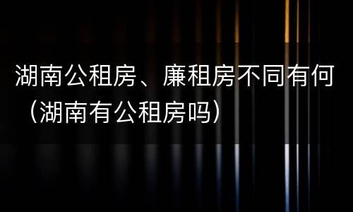 湖南公租房、廉租房不同有何（湖南有公租房吗）