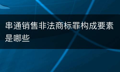 串通销售非法商标罪构成要素是哪些